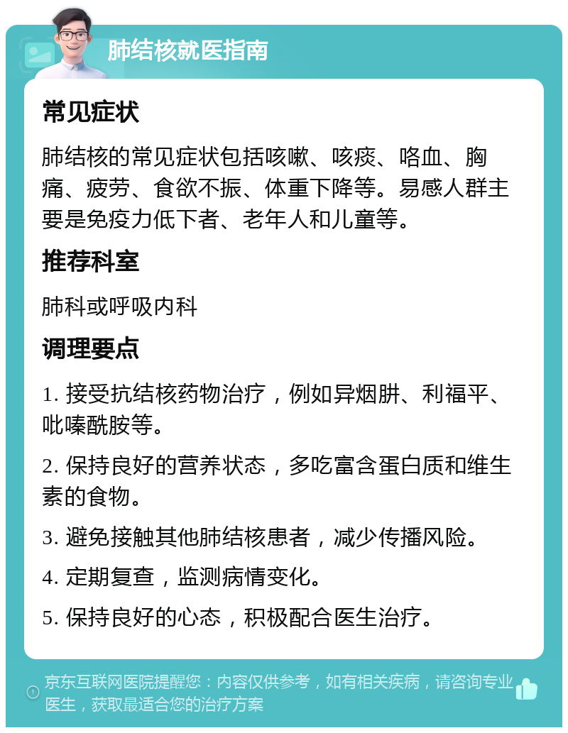 肺结核就医指南 常见症状 肺结核的常见症状包括咳嗽、咳痰、咯血、胸痛、疲劳、食欲不振、体重下降等。易感人群主要是免疫力低下者、老年人和儿童等。 推荐科室 肺科或呼吸内科 调理要点 1. 接受抗结核药物治疗，例如异烟肼、利福平、吡嗪酰胺等。 2. 保持良好的营养状态，多吃富含蛋白质和维生素的食物。 3. 避免接触其他肺结核患者，减少传播风险。 4. 定期复查，监测病情变化。 5. 保持良好的心态，积极配合医生治疗。