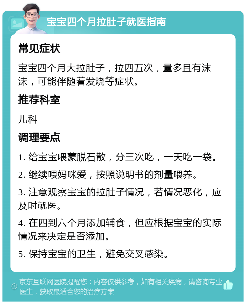 宝宝四个月拉肚子就医指南 常见症状 宝宝四个月大拉肚子，拉四五次，量多且有沫沫，可能伴随着发烧等症状。 推荐科室 儿科 调理要点 1. 给宝宝喂蒙脱石散，分三次吃，一天吃一袋。 2. 继续喂妈咪爱，按照说明书的剂量喂养。 3. 注意观察宝宝的拉肚子情况，若情况恶化，应及时就医。 4. 在四到六个月添加辅食，但应根据宝宝的实际情况来决定是否添加。 5. 保持宝宝的卫生，避免交叉感染。