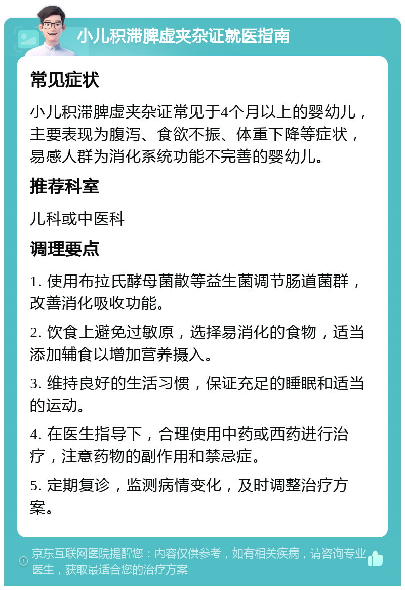 小儿积滞脾虚夹杂证就医指南 常见症状 小儿积滞脾虚夹杂证常见于4个月以上的婴幼儿，主要表现为腹泻、食欲不振、体重下降等症状，易感人群为消化系统功能不完善的婴幼儿。 推荐科室 儿科或中医科 调理要点 1. 使用布拉氏酵母菌散等益生菌调节肠道菌群，改善消化吸收功能。 2. 饮食上避免过敏原，选择易消化的食物，适当添加辅食以增加营养摄入。 3. 维持良好的生活习惯，保证充足的睡眠和适当的运动。 4. 在医生指导下，合理使用中药或西药进行治疗，注意药物的副作用和禁忌症。 5. 定期复诊，监测病情变化，及时调整治疗方案。