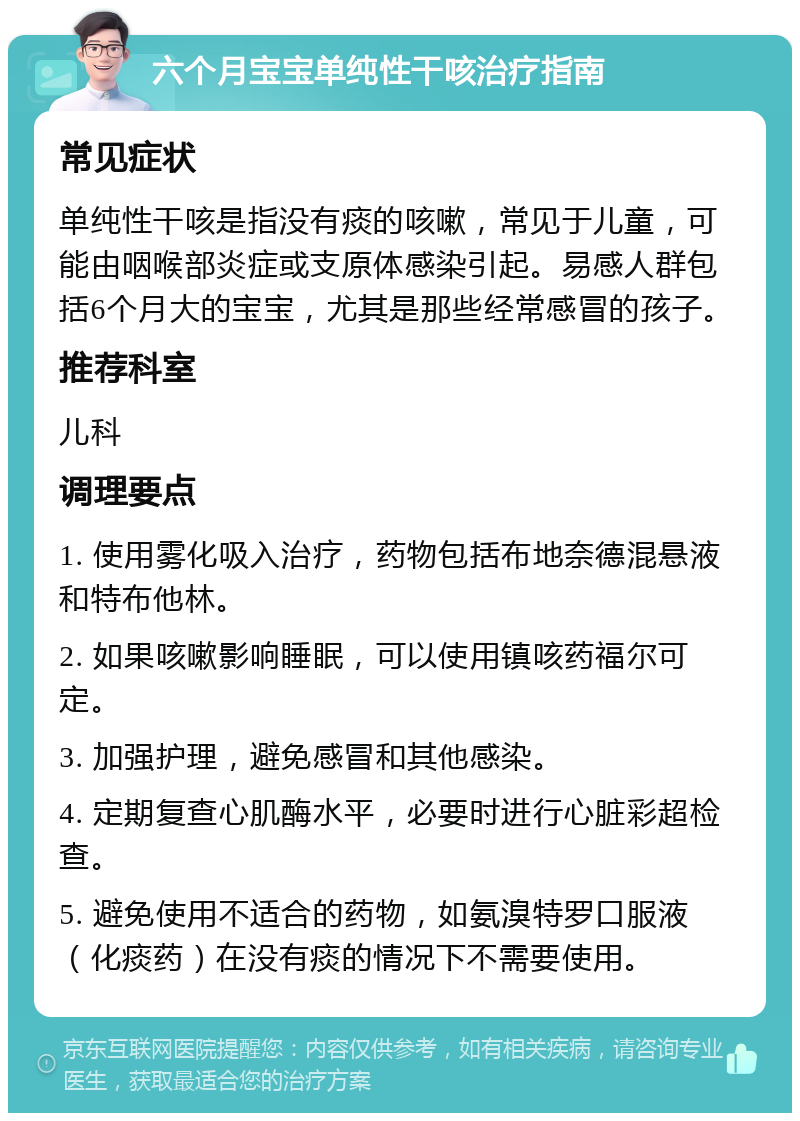 六个月宝宝单纯性干咳治疗指南 常见症状 单纯性干咳是指没有痰的咳嗽，常见于儿童，可能由咽喉部炎症或支原体感染引起。易感人群包括6个月大的宝宝，尤其是那些经常感冒的孩子。 推荐科室 儿科 调理要点 1. 使用雾化吸入治疗，药物包括布地奈德混悬液和特布他林。 2. 如果咳嗽影响睡眠，可以使用镇咳药福尔可定。 3. 加强护理，避免感冒和其他感染。 4. 定期复查心肌酶水平，必要时进行心脏彩超检查。 5. 避免使用不适合的药物，如氨溴特罗口服液（化痰药）在没有痰的情况下不需要使用。