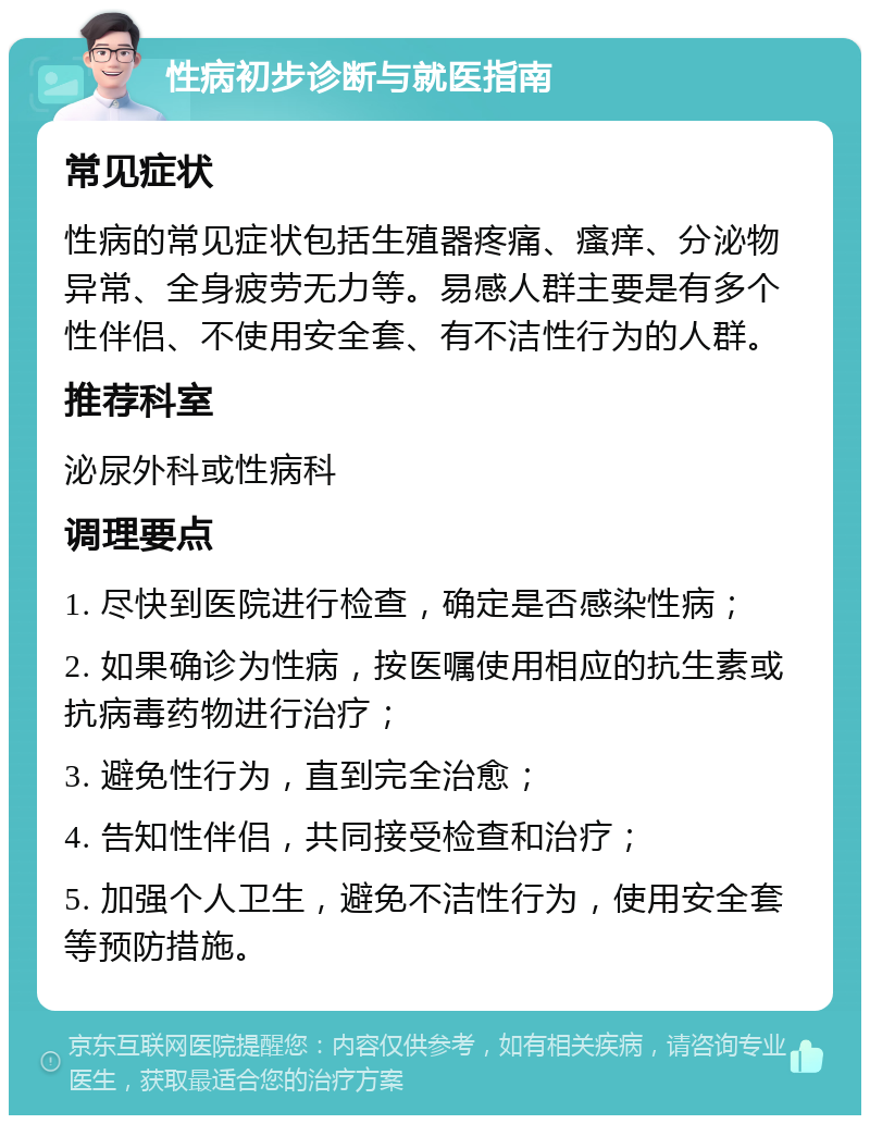 性病初步诊断与就医指南 常见症状 性病的常见症状包括生殖器疼痛、瘙痒、分泌物异常、全身疲劳无力等。易感人群主要是有多个性伴侣、不使用安全套、有不洁性行为的人群。 推荐科室 泌尿外科或性病科 调理要点 1. 尽快到医院进行检查，确定是否感染性病； 2. 如果确诊为性病，按医嘱使用相应的抗生素或抗病毒药物进行治疗； 3. 避免性行为，直到完全治愈； 4. 告知性伴侣，共同接受检查和治疗； 5. 加强个人卫生，避免不洁性行为，使用安全套等预防措施。