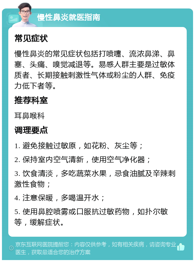 慢性鼻炎就医指南 常见症状 慢性鼻炎的常见症状包括打喷嚏、流浓鼻涕、鼻塞、头痛、嗅觉减退等。易感人群主要是过敏体质者、长期接触刺激性气体或粉尘的人群、免疫力低下者等。 推荐科室 耳鼻喉科 调理要点 1. 避免接触过敏原，如花粉、灰尘等； 2. 保持室内空气清新，使用空气净化器； 3. 饮食清淡，多吃蔬菜水果，忌食油腻及辛辣刺激性食物； 4. 注意保暖，多喝温开水； 5. 使用鼻腔喷雾或口服抗过敏药物，如扑尔敏等，缓解症状。