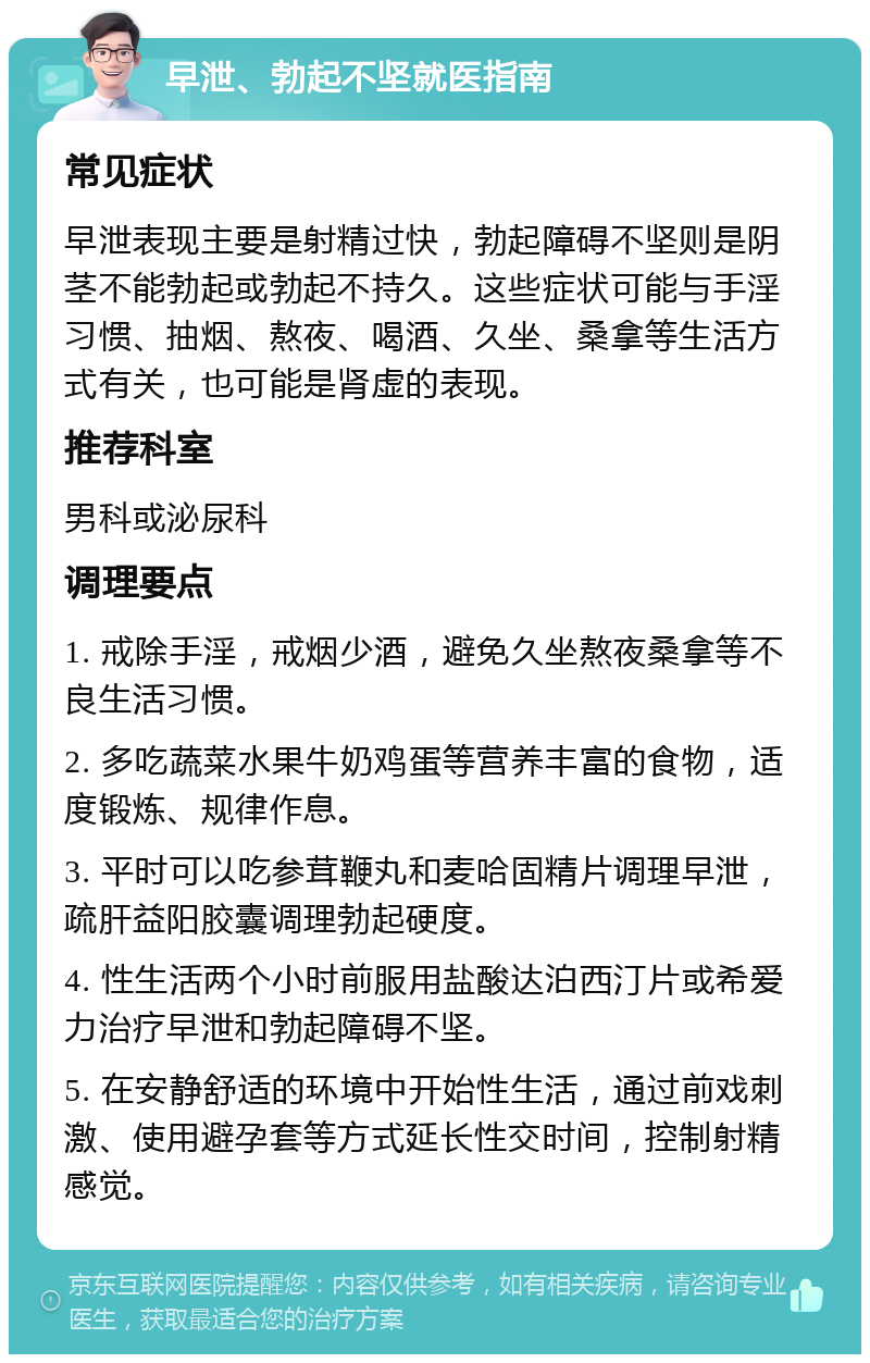 早泄、勃起不坚就医指南 常见症状 早泄表现主要是射精过快，勃起障碍不坚则是阴茎不能勃起或勃起不持久。这些症状可能与手淫习惯、抽烟、熬夜、喝酒、久坐、桑拿等生活方式有关，也可能是肾虚的表现。 推荐科室 男科或泌尿科 调理要点 1. 戒除手淫，戒烟少酒，避免久坐熬夜桑拿等不良生活习惯。 2. 多吃蔬菜水果牛奶鸡蛋等营养丰富的食物，适度锻炼、规律作息。 3. 平时可以吃参茸鞭丸和麦哈固精片调理早泄，疏肝益阳胶囊调理勃起硬度。 4. 性生活两个小时前服用盐酸达泊西汀片或希爱力治疗早泄和勃起障碍不坚。 5. 在安静舒适的环境中开始性生活，通过前戏刺激、使用避孕套等方式延长性交时间，控制射精感觉。