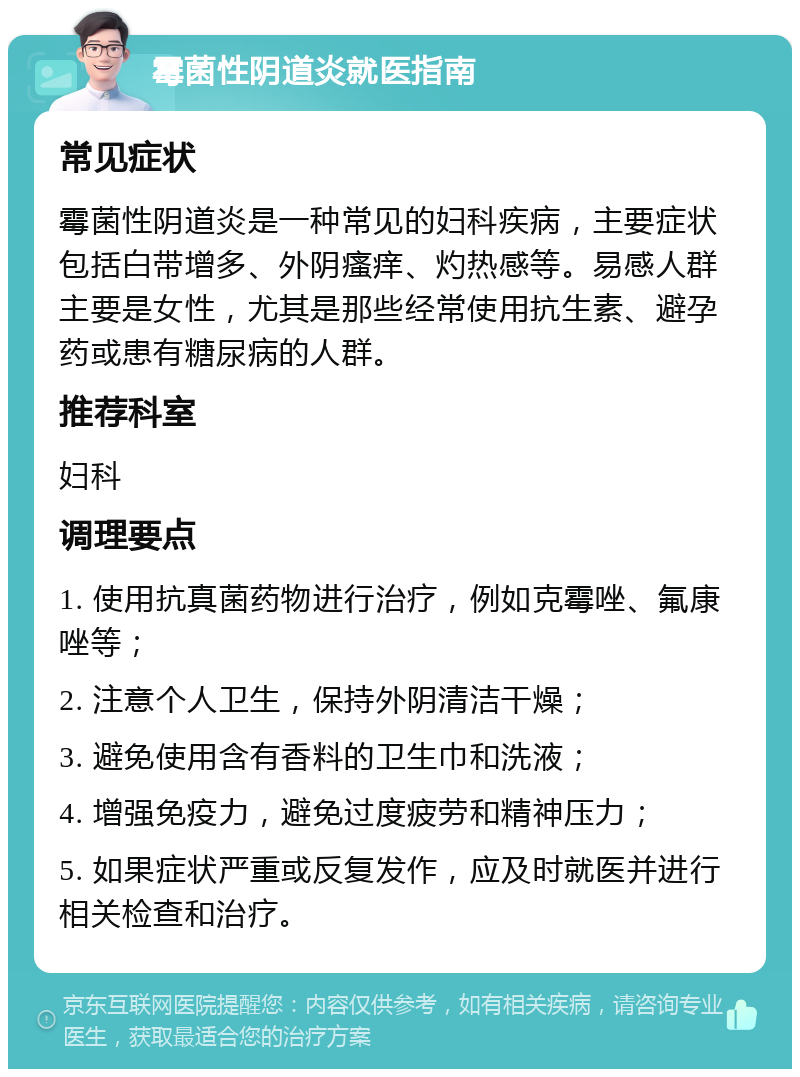 霉菌性阴道炎就医指南 常见症状 霉菌性阴道炎是一种常见的妇科疾病，主要症状包括白带增多、外阴瘙痒、灼热感等。易感人群主要是女性，尤其是那些经常使用抗生素、避孕药或患有糖尿病的人群。 推荐科室 妇科 调理要点 1. 使用抗真菌药物进行治疗，例如克霉唑、氟康唑等； 2. 注意个人卫生，保持外阴清洁干燥； 3. 避免使用含有香料的卫生巾和洗液； 4. 增强免疫力，避免过度疲劳和精神压力； 5. 如果症状严重或反复发作，应及时就医并进行相关检查和治疗。