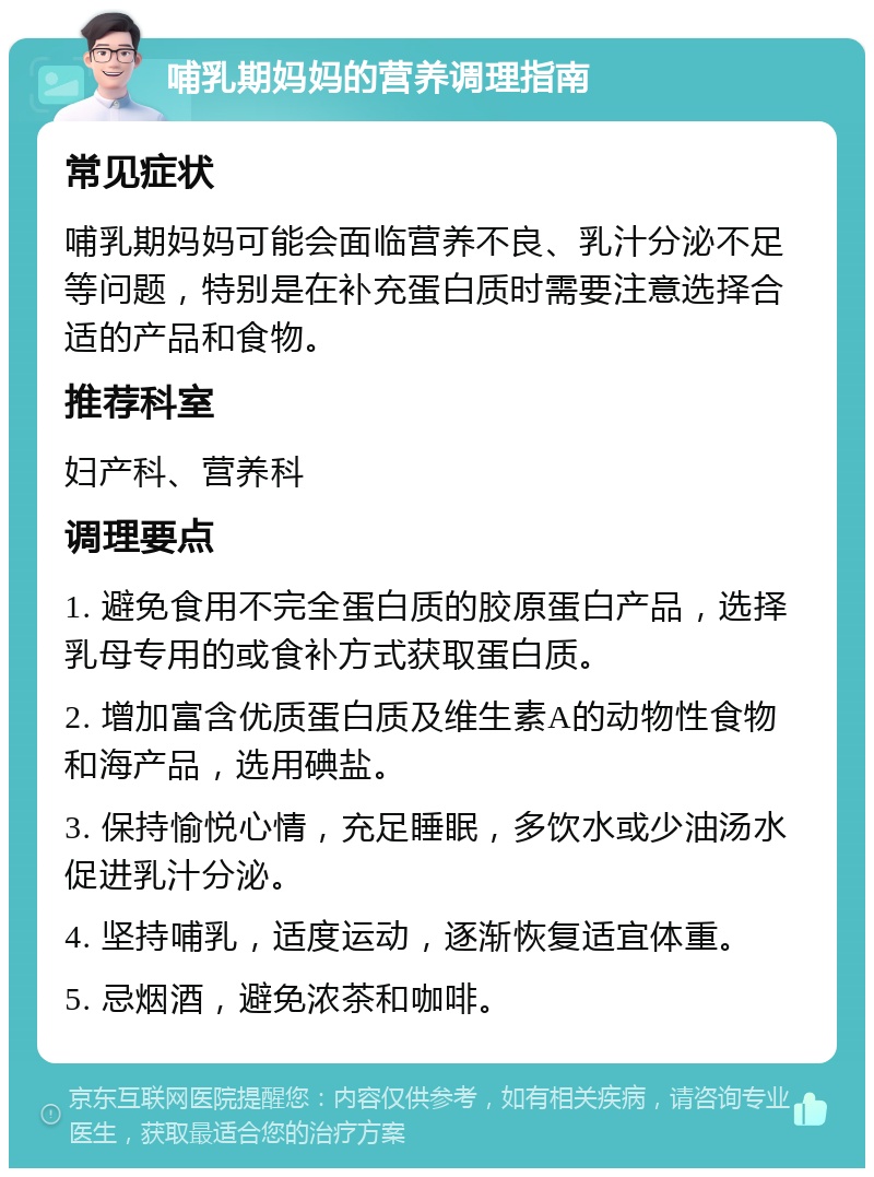 哺乳期妈妈的营养调理指南 常见症状 哺乳期妈妈可能会面临营养不良、乳汁分泌不足等问题，特别是在补充蛋白质时需要注意选择合适的产品和食物。 推荐科室 妇产科、营养科 调理要点 1. 避免食用不完全蛋白质的胶原蛋白产品，选择乳母专用的或食补方式获取蛋白质。 2. 增加富含优质蛋白质及维生素A的动物性食物和海产品，选用碘盐。 3. 保持愉悦心情，充足睡眠，多饮水或少油汤水促进乳汁分泌。 4. 坚持哺乳，适度运动，逐渐恢复适宜体重。 5. 忌烟酒，避免浓茶和咖啡。