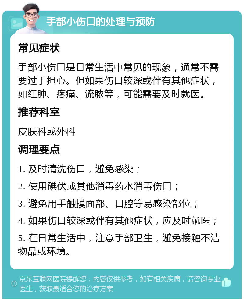 手部小伤口的处理与预防 常见症状 手部小伤口是日常生活中常见的现象，通常不需要过于担心。但如果伤口较深或伴有其他症状，如红肿、疼痛、流脓等，可能需要及时就医。 推荐科室 皮肤科或外科 调理要点 1. 及时清洗伤口，避免感染； 2. 使用碘伏或其他消毒药水消毒伤口； 3. 避免用手触摸面部、口腔等易感染部位； 4. 如果伤口较深或伴有其他症状，应及时就医； 5. 在日常生活中，注意手部卫生，避免接触不洁物品或环境。