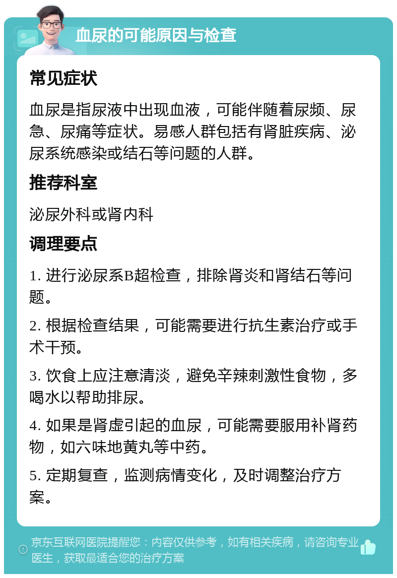 血尿的可能原因与检查 常见症状 血尿是指尿液中出现血液，可能伴随着尿频、尿急、尿痛等症状。易感人群包括有肾脏疾病、泌尿系统感染或结石等问题的人群。 推荐科室 泌尿外科或肾内科 调理要点 1. 进行泌尿系B超检查，排除肾炎和肾结石等问题。 2. 根据检查结果，可能需要进行抗生素治疗或手术干预。 3. 饮食上应注意清淡，避免辛辣刺激性食物，多喝水以帮助排尿。 4. 如果是肾虚引起的血尿，可能需要服用补肾药物，如六味地黄丸等中药。 5. 定期复查，监测病情变化，及时调整治疗方案。