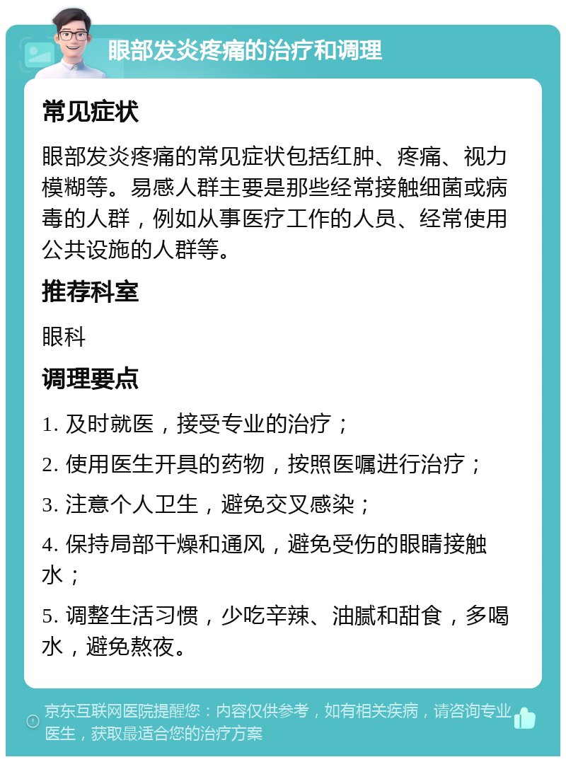 眼部发炎疼痛的治疗和调理 常见症状 眼部发炎疼痛的常见症状包括红肿、疼痛、视力模糊等。易感人群主要是那些经常接触细菌或病毒的人群，例如从事医疗工作的人员、经常使用公共设施的人群等。 推荐科室 眼科 调理要点 1. 及时就医，接受专业的治疗； 2. 使用医生开具的药物，按照医嘱进行治疗； 3. 注意个人卫生，避免交叉感染； 4. 保持局部干燥和通风，避免受伤的眼睛接触水； 5. 调整生活习惯，少吃辛辣、油腻和甜食，多喝水，避免熬夜。