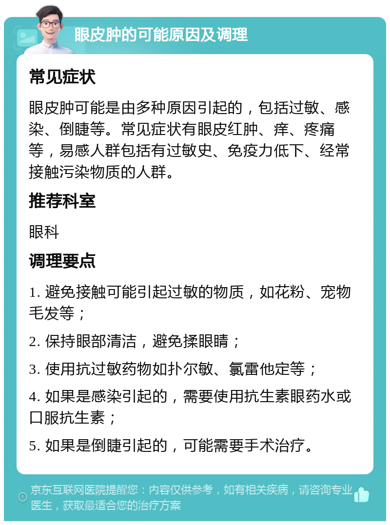 眼皮肿的可能原因及调理 常见症状 眼皮肿可能是由多种原因引起的，包括过敏、感染、倒睫等。常见症状有眼皮红肿、痒、疼痛等，易感人群包括有过敏史、免疫力低下、经常接触污染物质的人群。 推荐科室 眼科 调理要点 1. 避免接触可能引起过敏的物质，如花粉、宠物毛发等； 2. 保持眼部清洁，避免揉眼睛； 3. 使用抗过敏药物如扑尔敏、氯雷他定等； 4. 如果是感染引起的，需要使用抗生素眼药水或口服抗生素； 5. 如果是倒睫引起的，可能需要手术治疗。