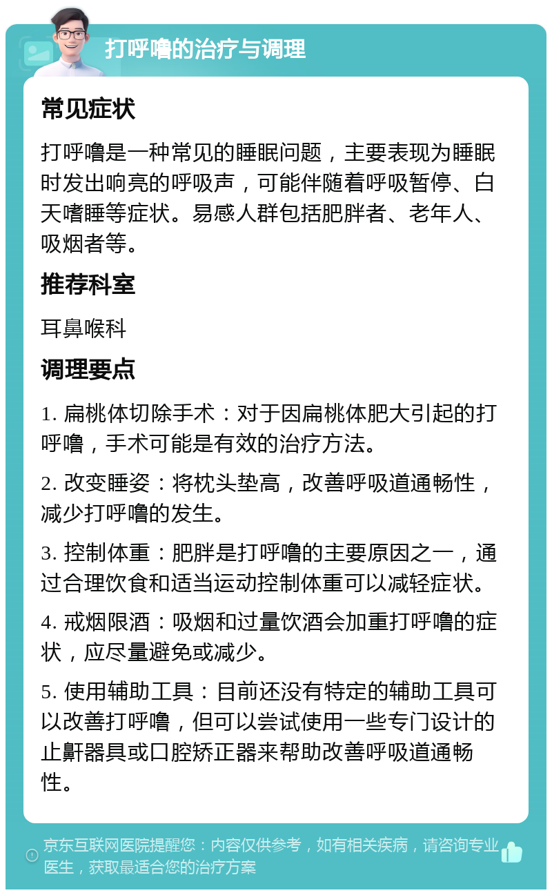 打呼噜的治疗与调理 常见症状 打呼噜是一种常见的睡眠问题，主要表现为睡眠时发出响亮的呼吸声，可能伴随着呼吸暂停、白天嗜睡等症状。易感人群包括肥胖者、老年人、吸烟者等。 推荐科室 耳鼻喉科 调理要点 1. 扁桃体切除手术：对于因扁桃体肥大引起的打呼噜，手术可能是有效的治疗方法。 2. 改变睡姿：将枕头垫高，改善呼吸道通畅性，减少打呼噜的发生。 3. 控制体重：肥胖是打呼噜的主要原因之一，通过合理饮食和适当运动控制体重可以减轻症状。 4. 戒烟限酒：吸烟和过量饮酒会加重打呼噜的症状，应尽量避免或减少。 5. 使用辅助工具：目前还没有特定的辅助工具可以改善打呼噜，但可以尝试使用一些专门设计的止鼾器具或口腔矫正器来帮助改善呼吸道通畅性。