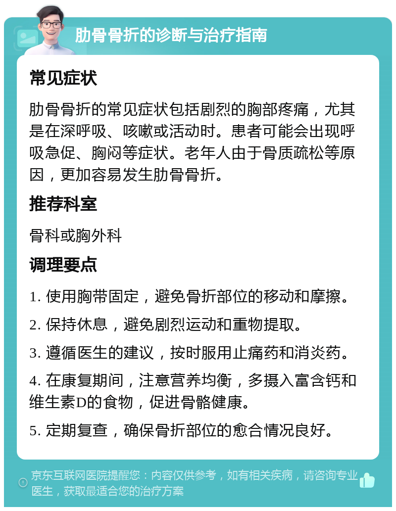 肋骨骨折的诊断与治疗指南 常见症状 肋骨骨折的常见症状包括剧烈的胸部疼痛，尤其是在深呼吸、咳嗽或活动时。患者可能会出现呼吸急促、胸闷等症状。老年人由于骨质疏松等原因，更加容易发生肋骨骨折。 推荐科室 骨科或胸外科 调理要点 1. 使用胸带固定，避免骨折部位的移动和摩擦。 2. 保持休息，避免剧烈运动和重物提取。 3. 遵循医生的建议，按时服用止痛药和消炎药。 4. 在康复期间，注意营养均衡，多摄入富含钙和维生素D的食物，促进骨骼健康。 5. 定期复查，确保骨折部位的愈合情况良好。