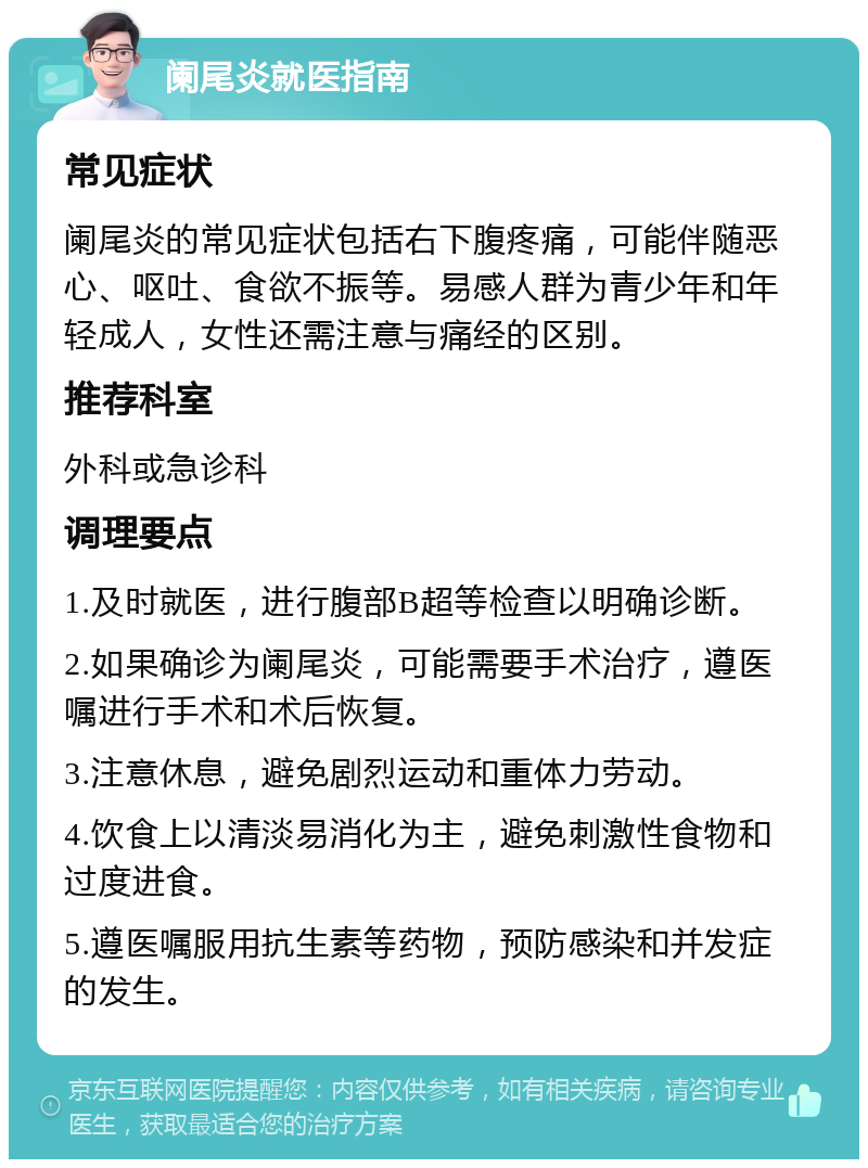 阑尾炎就医指南 常见症状 阑尾炎的常见症状包括右下腹疼痛，可能伴随恶心、呕吐、食欲不振等。易感人群为青少年和年轻成人，女性还需注意与痛经的区别。 推荐科室 外科或急诊科 调理要点 1.及时就医，进行腹部B超等检查以明确诊断。 2.如果确诊为阑尾炎，可能需要手术治疗，遵医嘱进行手术和术后恢复。 3.注意休息，避免剧烈运动和重体力劳动。 4.饮食上以清淡易消化为主，避免刺激性食物和过度进食。 5.遵医嘱服用抗生素等药物，预防感染和并发症的发生。