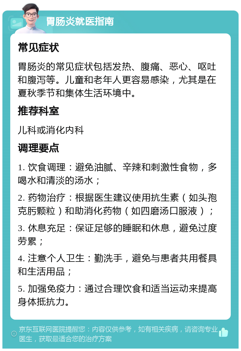 胃肠炎就医指南 常见症状 胃肠炎的常见症状包括发热、腹痛、恶心、呕吐和腹泻等。儿童和老年人更容易感染，尤其是在夏秋季节和集体生活环境中。 推荐科室 儿科或消化内科 调理要点 1. 饮食调理：避免油腻、辛辣和刺激性食物，多喝水和清淡的汤水； 2. 药物治疗：根据医生建议使用抗生素（如头孢克肟颗粒）和助消化药物（如四磨汤口服液）； 3. 休息充足：保证足够的睡眠和休息，避免过度劳累； 4. 注意个人卫生：勤洗手，避免与患者共用餐具和生活用品； 5. 加强免疫力：通过合理饮食和适当运动来提高身体抵抗力。