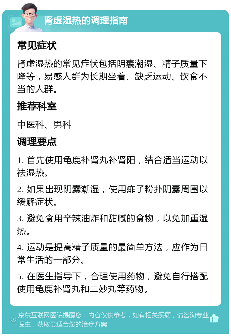 肾虚湿热的调理指南 常见症状 肾虚湿热的常见症状包括阴囊潮湿、精子质量下降等，易感人群为长期坐着、缺乏运动、饮食不当的人群。 推荐科室 中医科、男科 调理要点 1. 首先使用龟鹿补肾丸补肾阳，结合适当运动以祛湿热。 2. 如果出现阴囊潮湿，使用痱子粉扑阴囊周围以缓解症状。 3. 避免食用辛辣油炸和甜腻的食物，以免加重湿热。 4. 运动是提高精子质量的最简单方法，应作为日常生活的一部分。 5. 在医生指导下，合理使用药物，避免自行搭配使用龟鹿补肾丸和二妙丸等药物。