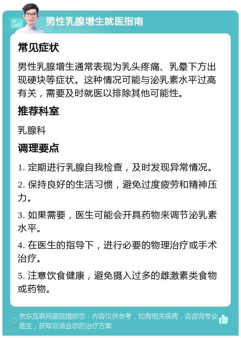 男性乳腺增生就医指南 常见症状 男性乳腺增生通常表现为乳头疼痛、乳晕下方出现硬块等症状。这种情况可能与泌乳素水平过高有关，需要及时就医以排除其他可能性。 推荐科室 乳腺科 调理要点 1. 定期进行乳腺自我检查，及时发现异常情况。 2. 保持良好的生活习惯，避免过度疲劳和精神压力。 3. 如果需要，医生可能会开具药物来调节泌乳素水平。 4. 在医生的指导下，进行必要的物理治疗或手术治疗。 5. 注意饮食健康，避免摄入过多的雌激素类食物或药物。