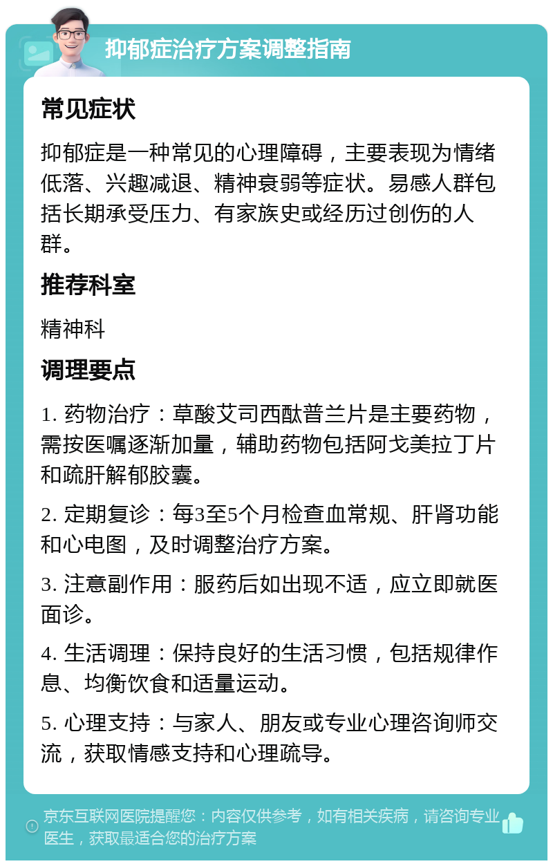 抑郁症治疗方案调整指南 常见症状 抑郁症是一种常见的心理障碍，主要表现为情绪低落、兴趣减退、精神衰弱等症状。易感人群包括长期承受压力、有家族史或经历过创伤的人群。 推荐科室 精神科 调理要点 1. 药物治疗：草酸艾司西酞普兰片是主要药物，需按医嘱逐渐加量，辅助药物包括阿戈美拉丁片和疏肝解郁胶囊。 2. 定期复诊：每3至5个月检查血常规、肝肾功能和心电图，及时调整治疗方案。 3. 注意副作用：服药后如出现不适，应立即就医面诊。 4. 生活调理：保持良好的生活习惯，包括规律作息、均衡饮食和适量运动。 5. 心理支持：与家人、朋友或专业心理咨询师交流，获取情感支持和心理疏导。