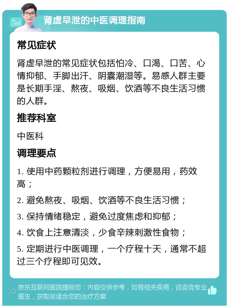 肾虚早泄的中医调理指南 常见症状 肾虚早泄的常见症状包括怕冷、口渴、口苦、心情抑郁、手脚出汗、阴囊潮湿等。易感人群主要是长期手淫、熬夜、吸烟、饮酒等不良生活习惯的人群。 推荐科室 中医科 调理要点 1. 使用中药颗粒剂进行调理，方便易用，药效高； 2. 避免熬夜、吸烟、饮酒等不良生活习惯； 3. 保持情绪稳定，避免过度焦虑和抑郁； 4. 饮食上注意清淡，少食辛辣刺激性食物； 5. 定期进行中医调理，一个疗程十天，通常不超过三个疗程即可见效。