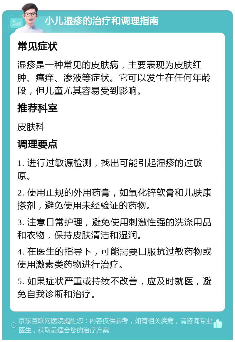 小儿湿疹的治疗和调理指南 常见症状 湿疹是一种常见的皮肤病，主要表现为皮肤红肿、瘙痒、渗液等症状。它可以发生在任何年龄段，但儿童尤其容易受到影响。 推荐科室 皮肤科 调理要点 1. 进行过敏源检测，找出可能引起湿疹的过敏原。 2. 使用正规的外用药膏，如氧化锌软膏和儿肤康搽剂，避免使用未经验证的药物。 3. 注意日常护理，避免使用刺激性强的洗涤用品和衣物，保持皮肤清洁和湿润。 4. 在医生的指导下，可能需要口服抗过敏药物或使用激素类药物进行治疗。 5. 如果症状严重或持续不改善，应及时就医，避免自我诊断和治疗。