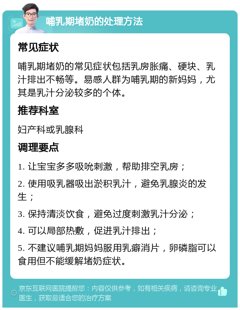 哺乳期堵奶的处理方法 常见症状 哺乳期堵奶的常见症状包括乳房胀痛、硬块、乳汁排出不畅等。易感人群为哺乳期的新妈妈，尤其是乳汁分泌较多的个体。 推荐科室 妇产科或乳腺科 调理要点 1. 让宝宝多多吸吮刺激，帮助排空乳房； 2. 使用吸乳器吸出淤积乳汁，避免乳腺炎的发生； 3. 保持清淡饮食，避免过度刺激乳汁分泌； 4. 可以局部热敷，促进乳汁排出； 5. 不建议哺乳期妈妈服用乳癖消片，卵磷脂可以食用但不能缓解堵奶症状。