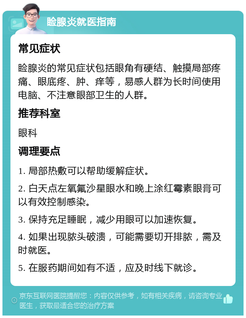 睑腺炎就医指南 常见症状 睑腺炎的常见症状包括眼角有硬结、触摸局部疼痛、眼底疼、肿、痒等，易感人群为长时间使用电脑、不注意眼部卫生的人群。 推荐科室 眼科 调理要点 1. 局部热敷可以帮助缓解症状。 2. 白天点左氧氟沙星眼水和晚上涂红霉素眼膏可以有效控制感染。 3. 保持充足睡眠，减少用眼可以加速恢复。 4. 如果出现脓头破溃，可能需要切开排脓，需及时就医。 5. 在服药期间如有不适，应及时线下就诊。