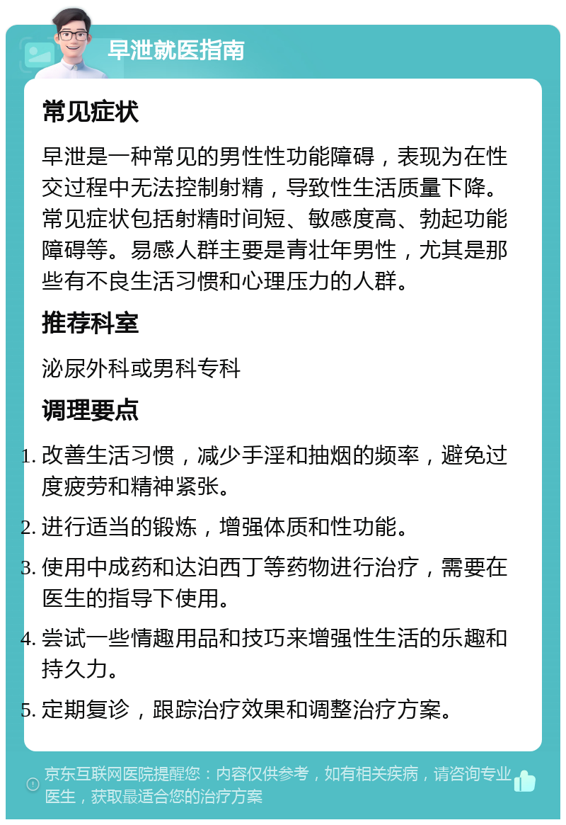 早泄就医指南 常见症状 早泄是一种常见的男性性功能障碍，表现为在性交过程中无法控制射精，导致性生活质量下降。常见症状包括射精时间短、敏感度高、勃起功能障碍等。易感人群主要是青壮年男性，尤其是那些有不良生活习惯和心理压力的人群。 推荐科室 泌尿外科或男科专科 调理要点 改善生活习惯，减少手淫和抽烟的频率，避免过度疲劳和精神紧张。 进行适当的锻炼，增强体质和性功能。 使用中成药和达泊西丁等药物进行治疗，需要在医生的指导下使用。 尝试一些情趣用品和技巧来增强性生活的乐趣和持久力。 定期复诊，跟踪治疗效果和调整治疗方案。