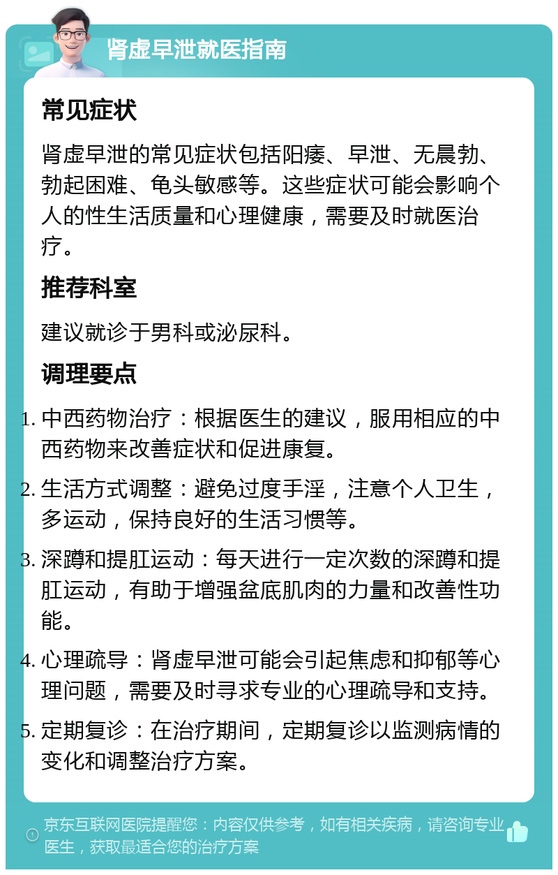 肾虚早泄就医指南 常见症状 肾虚早泄的常见症状包括阳痿、早泄、无晨勃、勃起困难、龟头敏感等。这些症状可能会影响个人的性生活质量和心理健康，需要及时就医治疗。 推荐科室 建议就诊于男科或泌尿科。 调理要点 中西药物治疗：根据医生的建议，服用相应的中西药物来改善症状和促进康复。 生活方式调整：避免过度手淫，注意个人卫生，多运动，保持良好的生活习惯等。 深蹲和提肛运动：每天进行一定次数的深蹲和提肛运动，有助于增强盆底肌肉的力量和改善性功能。 心理疏导：肾虚早泄可能会引起焦虑和抑郁等心理问题，需要及时寻求专业的心理疏导和支持。 定期复诊：在治疗期间，定期复诊以监测病情的变化和调整治疗方案。