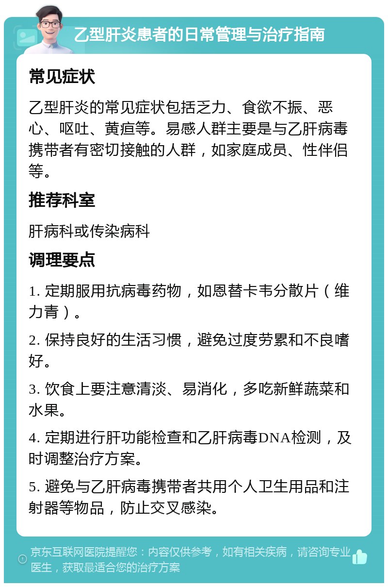 乙型肝炎患者的日常管理与治疗指南 常见症状 乙型肝炎的常见症状包括乏力、食欲不振、恶心、呕吐、黄疸等。易感人群主要是与乙肝病毒携带者有密切接触的人群，如家庭成员、性伴侣等。 推荐科室 肝病科或传染病科 调理要点 1. 定期服用抗病毒药物，如恩替卡韦分散片（维力青）。 2. 保持良好的生活习惯，避免过度劳累和不良嗜好。 3. 饮食上要注意清淡、易消化，多吃新鲜蔬菜和水果。 4. 定期进行肝功能检查和乙肝病毒DNA检测，及时调整治疗方案。 5. 避免与乙肝病毒携带者共用个人卫生用品和注射器等物品，防止交叉感染。