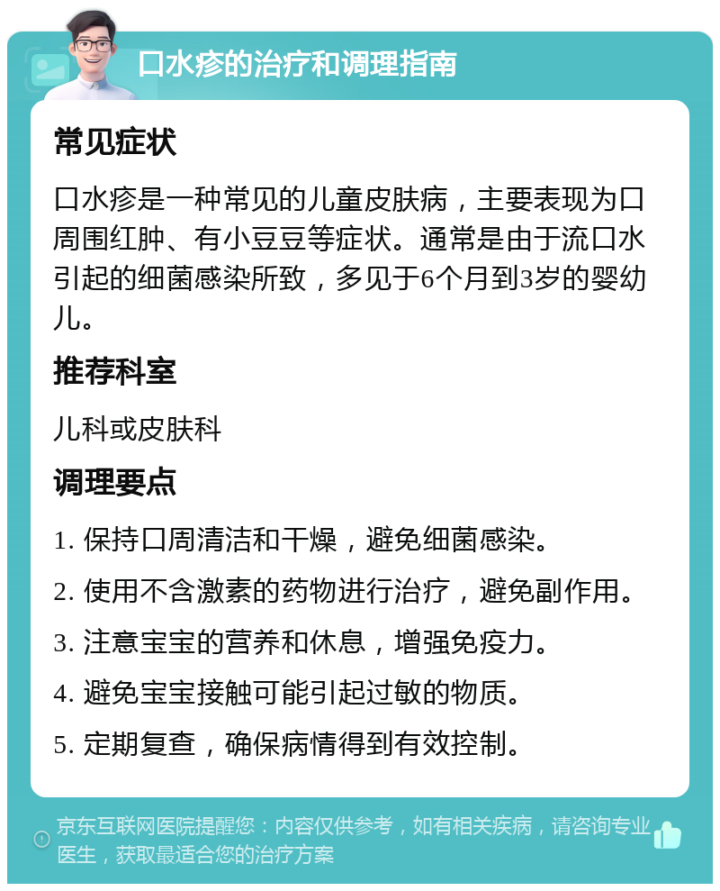 口水疹的治疗和调理指南 常见症状 口水疹是一种常见的儿童皮肤病，主要表现为口周围红肿、有小豆豆等症状。通常是由于流口水引起的细菌感染所致，多见于6个月到3岁的婴幼儿。 推荐科室 儿科或皮肤科 调理要点 1. 保持口周清洁和干燥，避免细菌感染。 2. 使用不含激素的药物进行治疗，避免副作用。 3. 注意宝宝的营养和休息，增强免疫力。 4. 避免宝宝接触可能引起过敏的物质。 5. 定期复查，确保病情得到有效控制。