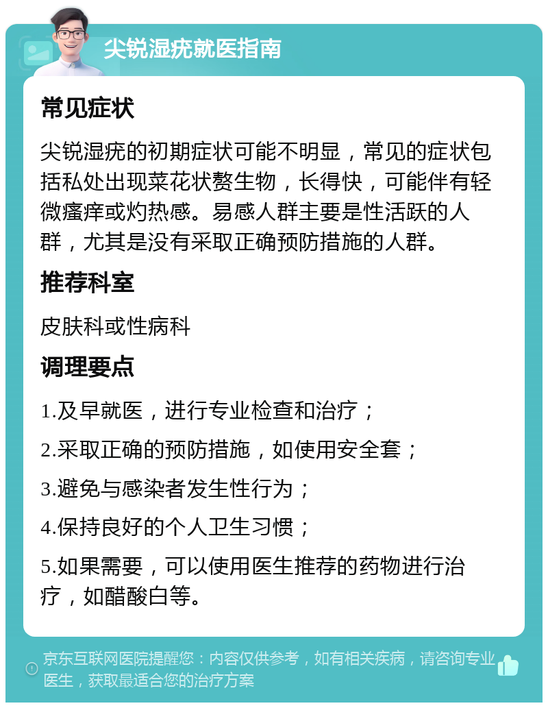 尖锐湿疣就医指南 常见症状 尖锐湿疣的初期症状可能不明显，常见的症状包括私处出现菜花状赘生物，长得快，可能伴有轻微瘙痒或灼热感。易感人群主要是性活跃的人群，尤其是没有采取正确预防措施的人群。 推荐科室 皮肤科或性病科 调理要点 1.及早就医，进行专业检查和治疗； 2.采取正确的预防措施，如使用安全套； 3.避免与感染者发生性行为； 4.保持良好的个人卫生习惯； 5.如果需要，可以使用医生推荐的药物进行治疗，如醋酸白等。