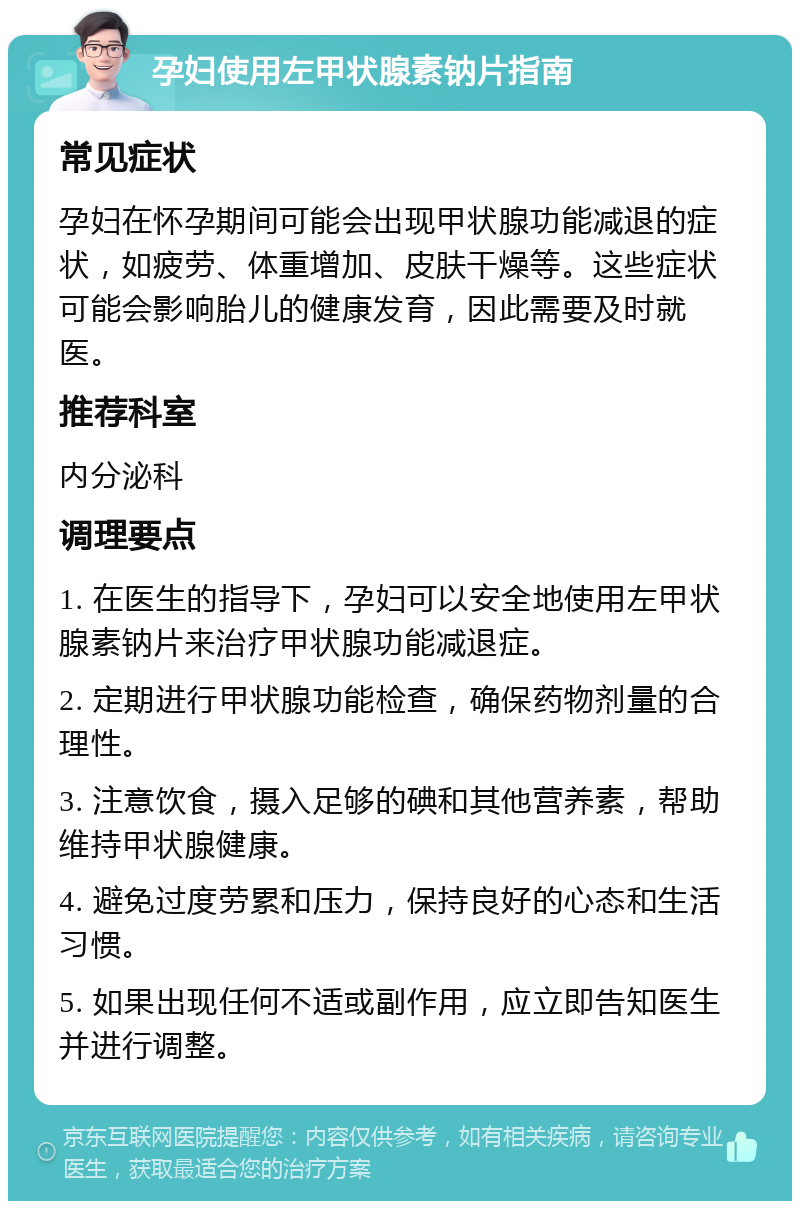 孕妇使用左甲状腺素钠片指南 常见症状 孕妇在怀孕期间可能会出现甲状腺功能减退的症状，如疲劳、体重增加、皮肤干燥等。这些症状可能会影响胎儿的健康发育，因此需要及时就医。 推荐科室 内分泌科 调理要点 1. 在医生的指导下，孕妇可以安全地使用左甲状腺素钠片来治疗甲状腺功能减退症。 2. 定期进行甲状腺功能检查，确保药物剂量的合理性。 3. 注意饮食，摄入足够的碘和其他营养素，帮助维持甲状腺健康。 4. 避免过度劳累和压力，保持良好的心态和生活习惯。 5. 如果出现任何不适或副作用，应立即告知医生并进行调整。