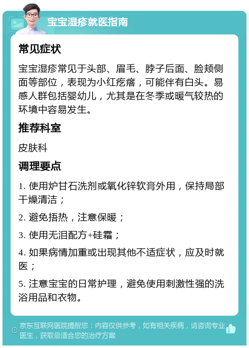 宝宝湿疹就医指南 常见症状 宝宝湿疹常见于头部、眉毛、脖子后面、脸颊侧面等部位，表现为小红疙瘩，可能伴有白头。易感人群包括婴幼儿，尤其是在冬季或暖气较热的环境中容易发生。 推荐科室 皮肤科 调理要点 1. 使用炉甘石洗剂或氧化锌软膏外用，保持局部干燥清洁； 2. 避免捂热，注意保暖； 3. 使用无泪配方+硅霜； 4. 如果病情加重或出现其他不适症状，应及时就医； 5. 注意宝宝的日常护理，避免使用刺激性强的洗浴用品和衣物。