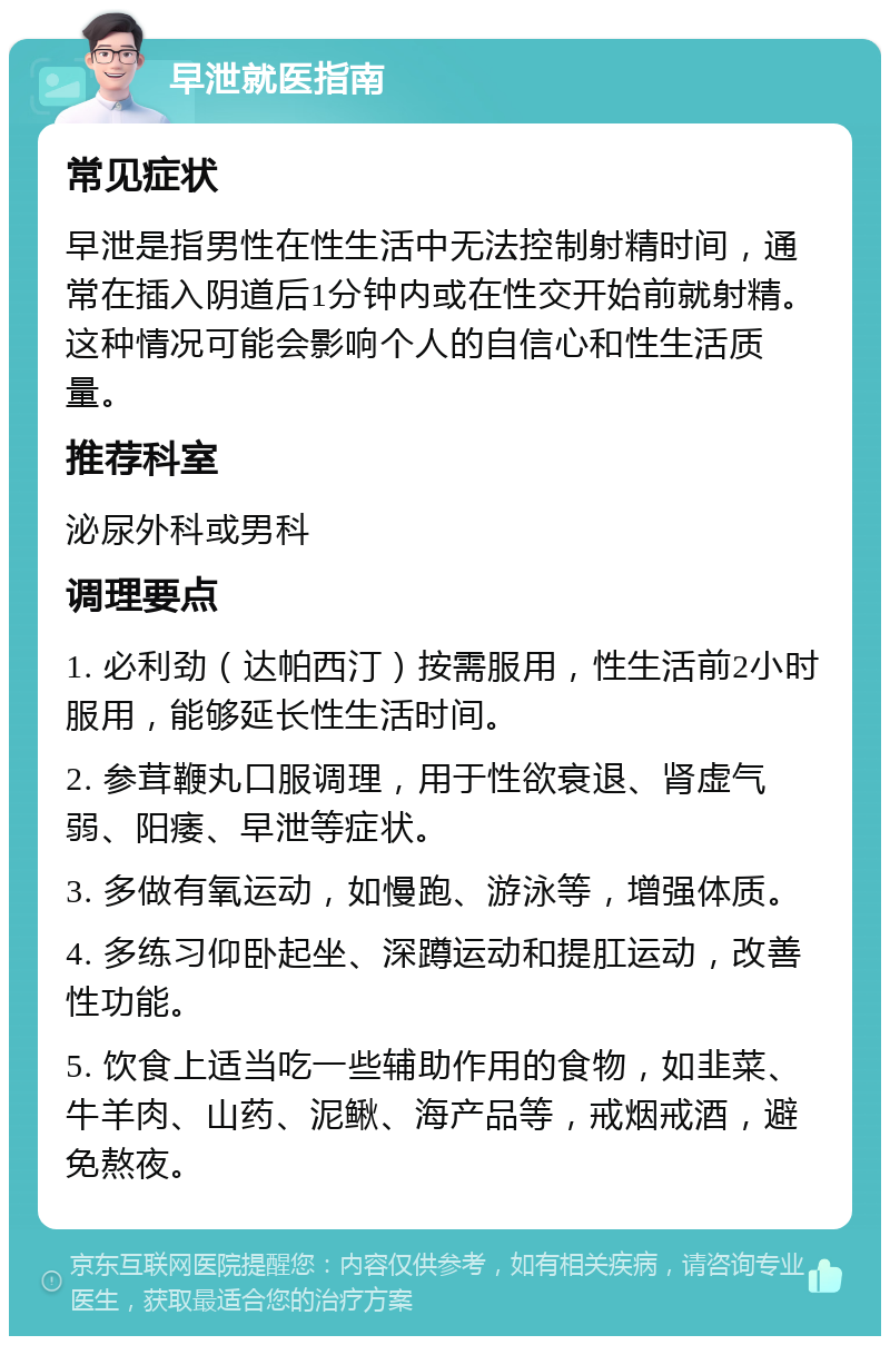 早泄就医指南 常见症状 早泄是指男性在性生活中无法控制射精时间，通常在插入阴道后1分钟内或在性交开始前就射精。这种情况可能会影响个人的自信心和性生活质量。 推荐科室 泌尿外科或男科 调理要点 1. 必利劲（达帕西汀）按需服用，性生活前2小时服用，能够延长性生活时间。 2. 参茸鞭丸口服调理，用于性欲衰退、肾虚气弱、阳痿、早泄等症状。 3. 多做有氧运动，如慢跑、游泳等，增强体质。 4. 多练习仰卧起坐、深蹲运动和提肛运动，改善性功能。 5. 饮食上适当吃一些辅助作用的食物，如韭菜、牛羊肉、山药、泥鳅、海产品等，戒烟戒酒，避免熬夜。