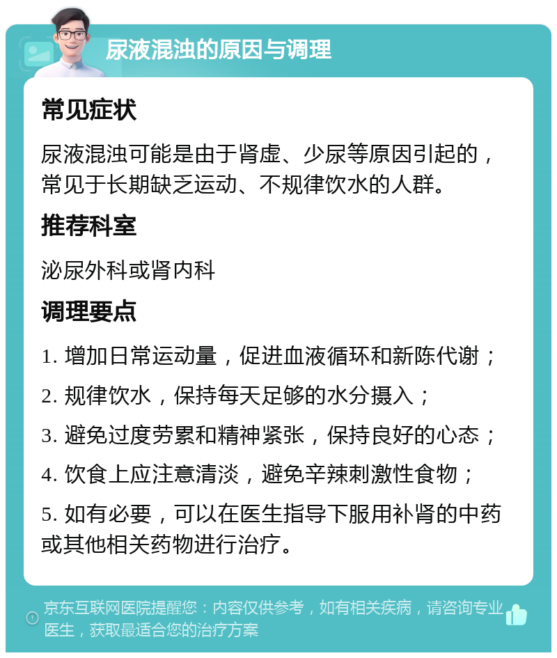 尿液混浊的原因与调理 常见症状 尿液混浊可能是由于肾虚、少尿等原因引起的，常见于长期缺乏运动、不规律饮水的人群。 推荐科室 泌尿外科或肾内科 调理要点 1. 增加日常运动量，促进血液循环和新陈代谢； 2. 规律饮水，保持每天足够的水分摄入； 3. 避免过度劳累和精神紧张，保持良好的心态； 4. 饮食上应注意清淡，避免辛辣刺激性食物； 5. 如有必要，可以在医生指导下服用补肾的中药或其他相关药物进行治疗。