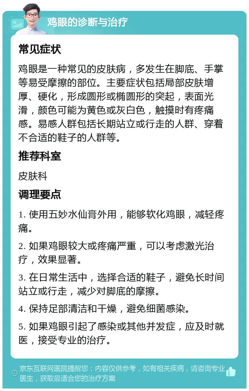 鸡眼的诊断与治疗 常见症状 鸡眼是一种常见的皮肤病，多发生在脚底、手掌等易受摩擦的部位。主要症状包括局部皮肤增厚、硬化，形成圆形或椭圆形的突起，表面光滑，颜色可能为黄色或灰白色，触摸时有疼痛感。易感人群包括长期站立或行走的人群、穿着不合适的鞋子的人群等。 推荐科室 皮肤科 调理要点 1. 使用五妙水仙膏外用，能够软化鸡眼，减轻疼痛。 2. 如果鸡眼较大或疼痛严重，可以考虑激光治疗，效果显著。 3. 在日常生活中，选择合适的鞋子，避免长时间站立或行走，减少对脚底的摩擦。 4. 保持足部清洁和干燥，避免细菌感染。 5. 如果鸡眼引起了感染或其他并发症，应及时就医，接受专业的治疗。