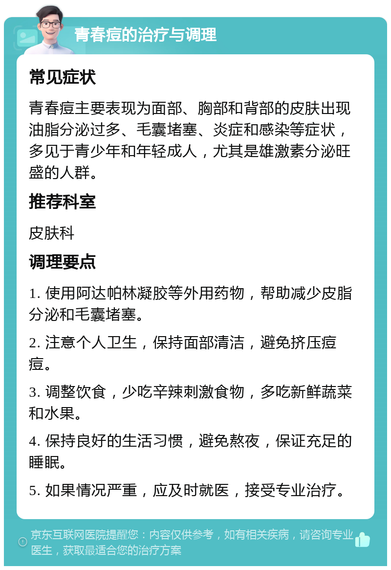 青春痘的治疗与调理 常见症状 青春痘主要表现为面部、胸部和背部的皮肤出现油脂分泌过多、毛囊堵塞、炎症和感染等症状，多见于青少年和年轻成人，尤其是雄激素分泌旺盛的人群。 推荐科室 皮肤科 调理要点 1. 使用阿达帕林凝胶等外用药物，帮助减少皮脂分泌和毛囊堵塞。 2. 注意个人卫生，保持面部清洁，避免挤压痘痘。 3. 调整饮食，少吃辛辣刺激食物，多吃新鲜蔬菜和水果。 4. 保持良好的生活习惯，避免熬夜，保证充足的睡眠。 5. 如果情况严重，应及时就医，接受专业治疗。