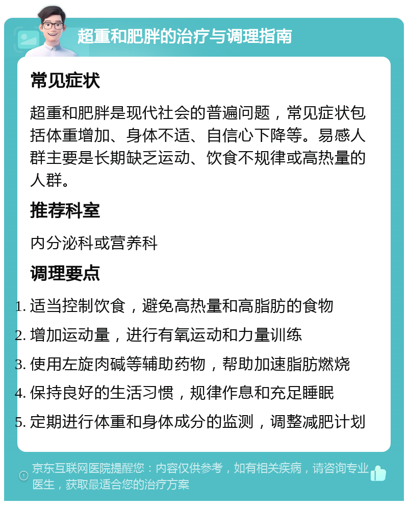 超重和肥胖的治疗与调理指南 常见症状 超重和肥胖是现代社会的普遍问题，常见症状包括体重增加、身体不适、自信心下降等。易感人群主要是长期缺乏运动、饮食不规律或高热量的人群。 推荐科室 内分泌科或营养科 调理要点 适当控制饮食，避免高热量和高脂肪的食物 增加运动量，进行有氧运动和力量训练 使用左旋肉碱等辅助药物，帮助加速脂肪燃烧 保持良好的生活习惯，规律作息和充足睡眠 定期进行体重和身体成分的监测，调整减肥计划