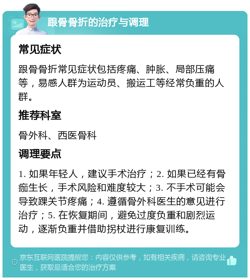 跟骨骨折的治疗与调理 常见症状 跟骨骨折常见症状包括疼痛、肿胀、局部压痛等，易感人群为运动员、搬运工等经常负重的人群。 推荐科室 骨外科、西医骨科 调理要点 1. 如果年轻人，建议手术治疗；2. 如果已经有骨痂生长，手术风险和难度较大；3. 不手术可能会导致踝关节疼痛；4. 遵循骨外科医生的意见进行治疗；5. 在恢复期间，避免过度负重和剧烈运动，逐渐负重并借助拐杖进行康复训练。