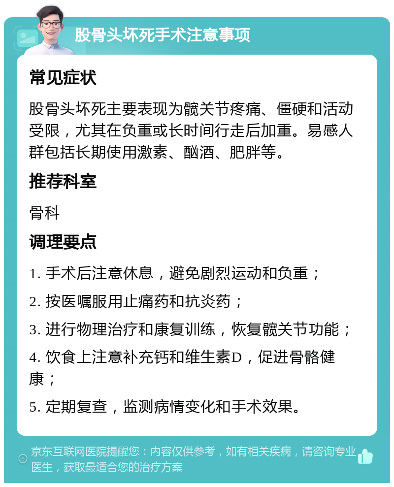 股骨头坏死手术注意事项 常见症状 股骨头坏死主要表现为髋关节疼痛、僵硬和活动受限，尤其在负重或长时间行走后加重。易感人群包括长期使用激素、酗酒、肥胖等。 推荐科室 骨科 调理要点 1. 手术后注意休息，避免剧烈运动和负重； 2. 按医嘱服用止痛药和抗炎药； 3. 进行物理治疗和康复训练，恢复髋关节功能； 4. 饮食上注意补充钙和维生素D，促进骨骼健康； 5. 定期复查，监测病情变化和手术效果。