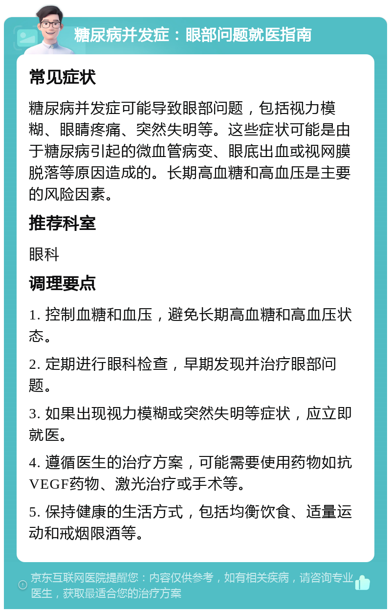 糖尿病并发症：眼部问题就医指南 常见症状 糖尿病并发症可能导致眼部问题，包括视力模糊、眼睛疼痛、突然失明等。这些症状可能是由于糖尿病引起的微血管病变、眼底出血或视网膜脱落等原因造成的。长期高血糖和高血压是主要的风险因素。 推荐科室 眼科 调理要点 1. 控制血糖和血压，避免长期高血糖和高血压状态。 2. 定期进行眼科检查，早期发现并治疗眼部问题。 3. 如果出现视力模糊或突然失明等症状，应立即就医。 4. 遵循医生的治疗方案，可能需要使用药物如抗VEGF药物、激光治疗或手术等。 5. 保持健康的生活方式，包括均衡饮食、适量运动和戒烟限酒等。