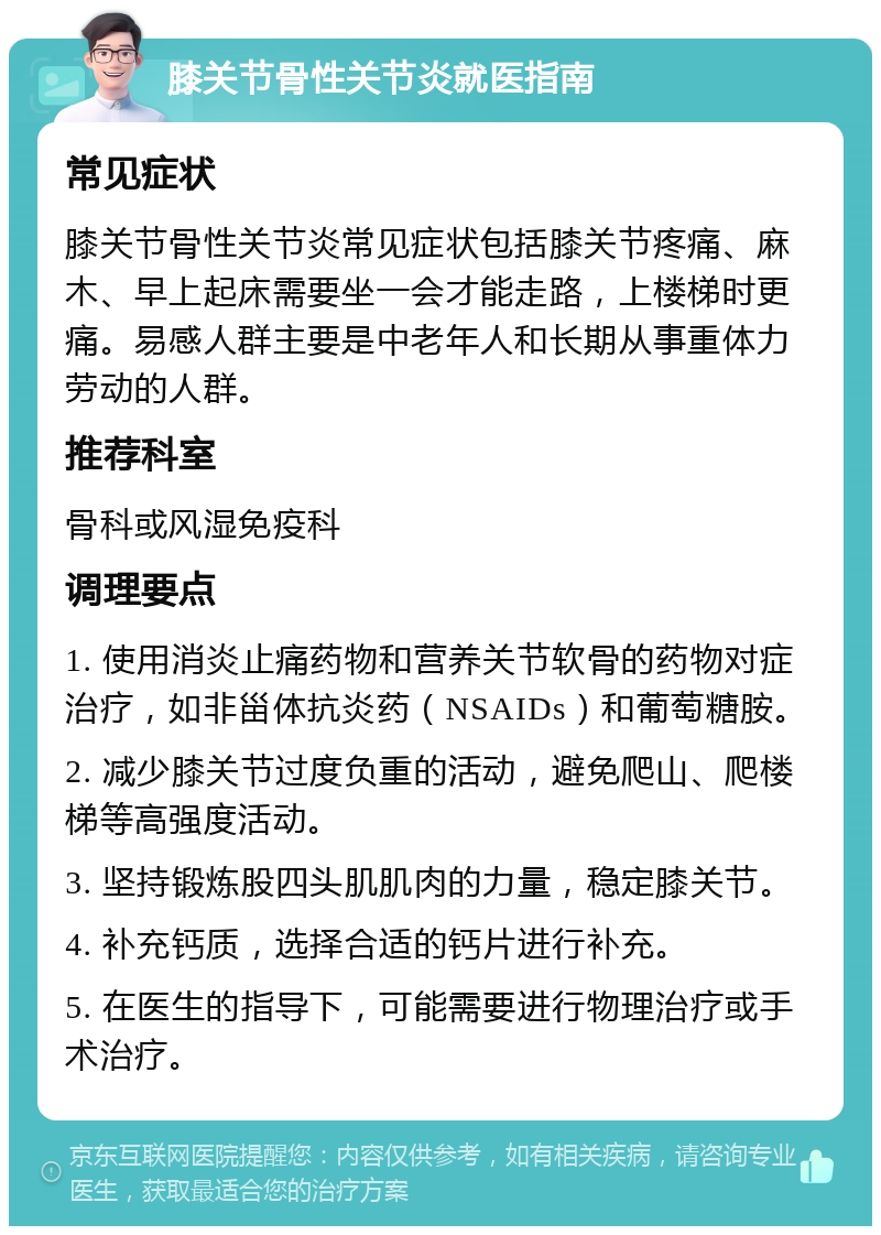 膝关节骨性关节炎就医指南 常见症状 膝关节骨性关节炎常见症状包括膝关节疼痛、麻木、早上起床需要坐一会才能走路，上楼梯时更痛。易感人群主要是中老年人和长期从事重体力劳动的人群。 推荐科室 骨科或风湿免疫科 调理要点 1. 使用消炎止痛药物和营养关节软骨的药物对症治疗，如非甾体抗炎药（NSAIDs）和葡萄糖胺。 2. 减少膝关节过度负重的活动，避免爬山、爬楼梯等高强度活动。 3. 坚持锻炼股四头肌肌肉的力量，稳定膝关节。 4. 补充钙质，选择合适的钙片进行补充。 5. 在医生的指导下，可能需要进行物理治疗或手术治疗。