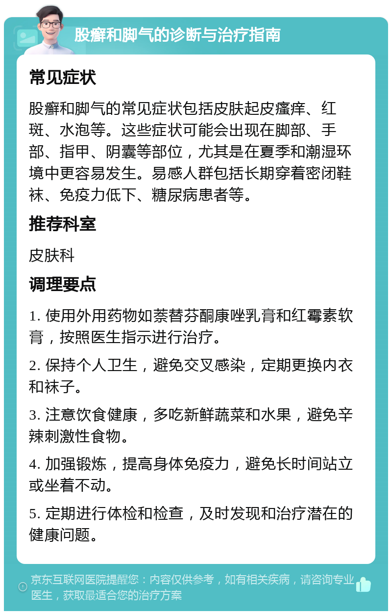 股癣和脚气的诊断与治疗指南 常见症状 股癣和脚气的常见症状包括皮肤起皮瘙痒、红斑、水泡等。这些症状可能会出现在脚部、手部、指甲、阴囊等部位，尤其是在夏季和潮湿环境中更容易发生。易感人群包括长期穿着密闭鞋袜、免疫力低下、糖尿病患者等。 推荐科室 皮肤科 调理要点 1. 使用外用药物如萘替芬酮康唑乳膏和红霉素软膏，按照医生指示进行治疗。 2. 保持个人卫生，避免交叉感染，定期更换内衣和袜子。 3. 注意饮食健康，多吃新鲜蔬菜和水果，避免辛辣刺激性食物。 4. 加强锻炼，提高身体免疫力，避免长时间站立或坐着不动。 5. 定期进行体检和检查，及时发现和治疗潜在的健康问题。