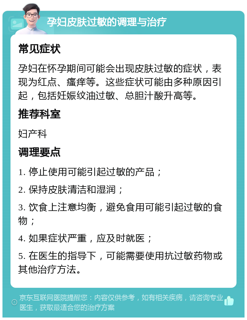 孕妇皮肤过敏的调理与治疗 常见症状 孕妇在怀孕期间可能会出现皮肤过敏的症状，表现为红点、瘙痒等。这些症状可能由多种原因引起，包括妊娠纹油过敏、总胆汁酸升高等。 推荐科室 妇产科 调理要点 1. 停止使用可能引起过敏的产品； 2. 保持皮肤清洁和湿润； 3. 饮食上注意均衡，避免食用可能引起过敏的食物； 4. 如果症状严重，应及时就医； 5. 在医生的指导下，可能需要使用抗过敏药物或其他治疗方法。