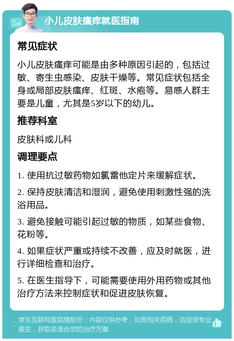 小儿皮肤瘙痒就医指南 常见症状 小儿皮肤瘙痒可能是由多种原因引起的，包括过敏、寄生虫感染、皮肤干燥等。常见症状包括全身或局部皮肤瘙痒、红斑、水疱等。易感人群主要是儿童，尤其是5岁以下的幼儿。 推荐科室 皮肤科或儿科 调理要点 1. 使用抗过敏药物如氯雷他定片来缓解症状。 2. 保持皮肤清洁和湿润，避免使用刺激性强的洗浴用品。 3. 避免接触可能引起过敏的物质，如某些食物、花粉等。 4. 如果症状严重或持续不改善，应及时就医，进行详细检查和治疗。 5. 在医生指导下，可能需要使用外用药物或其他治疗方法来控制症状和促进皮肤恢复。