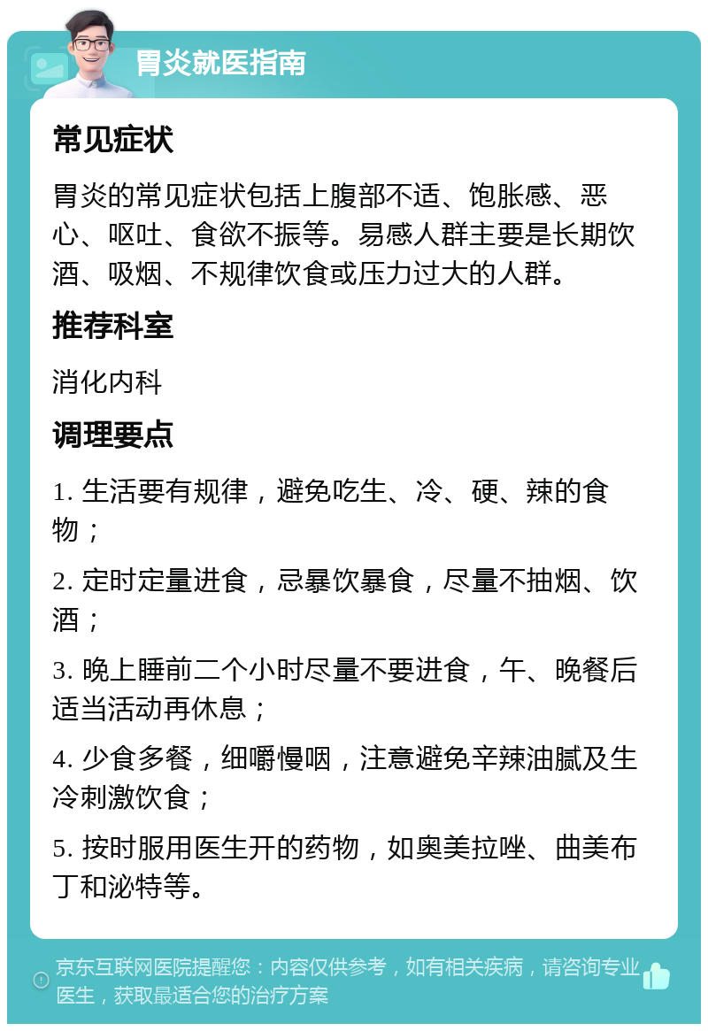 胃炎就医指南 常见症状 胃炎的常见症状包括上腹部不适、饱胀感、恶心、呕吐、食欲不振等。易感人群主要是长期饮酒、吸烟、不规律饮食或压力过大的人群。 推荐科室 消化内科 调理要点 1. 生活要有规律，避免吃生、冷、硬、辣的食物； 2. 定时定量进食，忌暴饮暴食，尽量不抽烟、饮酒； 3. 晚上睡前二个小时尽量不要进食，午、晚餐后适当活动再休息； 4. 少食多餐，细嚼慢咽，注意避免辛辣油腻及生冷刺激饮食； 5. 按时服用医生开的药物，如奥美拉唑、曲美布丁和泌特等。