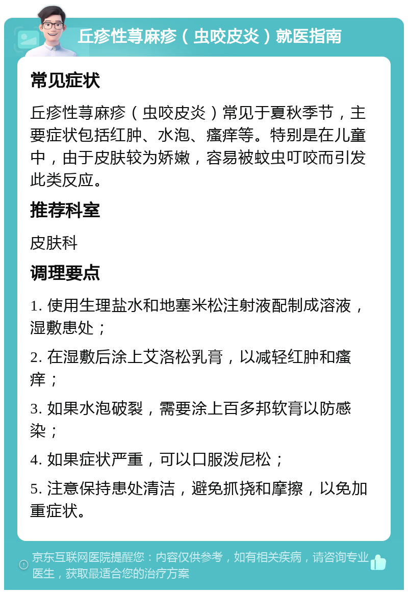 丘疹性荨麻疹（虫咬皮炎）就医指南 常见症状 丘疹性荨麻疹（虫咬皮炎）常见于夏秋季节，主要症状包括红肿、水泡、瘙痒等。特别是在儿童中，由于皮肤较为娇嫩，容易被蚊虫叮咬而引发此类反应。 推荐科室 皮肤科 调理要点 1. 使用生理盐水和地塞米松注射液配制成溶液，湿敷患处； 2. 在湿敷后涂上艾洛松乳膏，以减轻红肿和瘙痒； 3. 如果水泡破裂，需要涂上百多邦软膏以防感染； 4. 如果症状严重，可以口服泼尼松； 5. 注意保持患处清洁，避免抓挠和摩擦，以免加重症状。