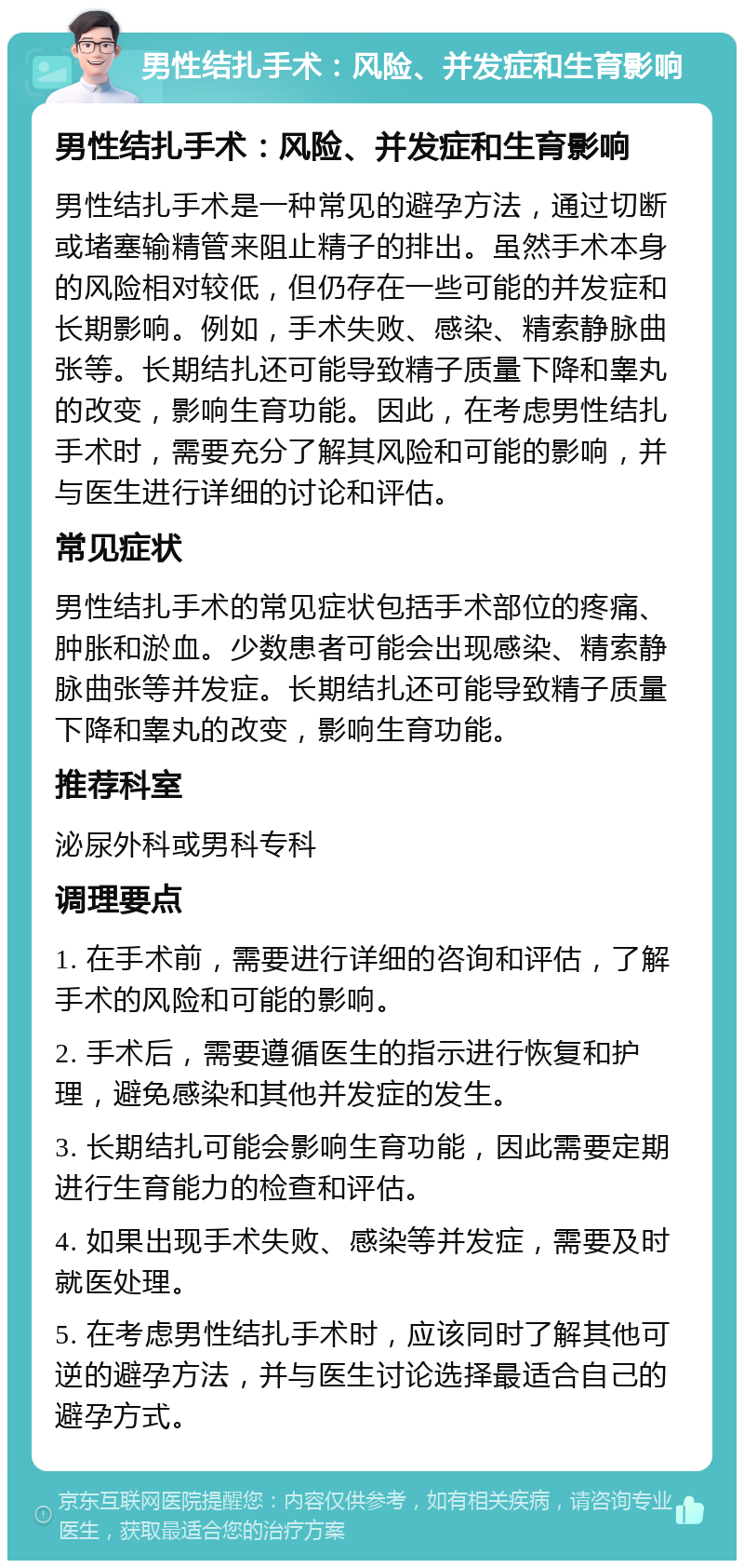 男性结扎手术：风险、并发症和生育影响 男性结扎手术：风险、并发症和生育影响 男性结扎手术是一种常见的避孕方法，通过切断或堵塞输精管来阻止精子的排出。虽然手术本身的风险相对较低，但仍存在一些可能的并发症和长期影响。例如，手术失败、感染、精索静脉曲张等。长期结扎还可能导致精子质量下降和睾丸的改变，影响生育功能。因此，在考虑男性结扎手术时，需要充分了解其风险和可能的影响，并与医生进行详细的讨论和评估。 常见症状 男性结扎手术的常见症状包括手术部位的疼痛、肿胀和淤血。少数患者可能会出现感染、精索静脉曲张等并发症。长期结扎还可能导致精子质量下降和睾丸的改变，影响生育功能。 推荐科室 泌尿外科或男科专科 调理要点 1. 在手术前，需要进行详细的咨询和评估，了解手术的风险和可能的影响。 2. 手术后，需要遵循医生的指示进行恢复和护理，避免感染和其他并发症的发生。 3. 长期结扎可能会影响生育功能，因此需要定期进行生育能力的检查和评估。 4. 如果出现手术失败、感染等并发症，需要及时就医处理。 5. 在考虑男性结扎手术时，应该同时了解其他可逆的避孕方法，并与医生讨论选择最适合自己的避孕方式。