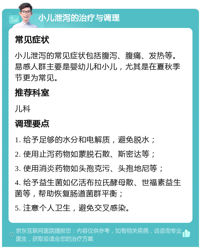 小儿泄泻的治疗与调理 常见症状 小儿泄泻的常见症状包括腹泻、腹痛、发热等。易感人群主要是婴幼儿和小儿，尤其是在夏秋季节更为常见。 推荐科室 儿科 调理要点 1. 给予足够的水分和电解质，避免脱水； 2. 使用止泻药物如蒙脱石散、斯密达等； 3. 使用消炎药物如头孢克污、头孢地尼等； 4. 给予益生菌如亿活布拉氏酵母散、世福素益生菌等，帮助恢复肠道菌群平衡； 5. 注意个人卫生，避免交叉感染。