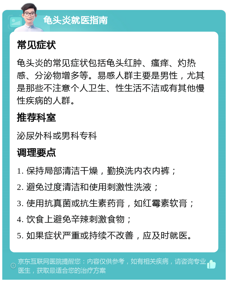 龟头炎就医指南 常见症状 龟头炎的常见症状包括龟头红肿、瘙痒、灼热感、分泌物增多等。易感人群主要是男性，尤其是那些不注意个人卫生、性生活不洁或有其他慢性疾病的人群。 推荐科室 泌尿外科或男科专科 调理要点 1. 保持局部清洁干燥，勤换洗内衣内裤； 2. 避免过度清洁和使用刺激性洗液； 3. 使用抗真菌或抗生素药膏，如红霉素软膏； 4. 饮食上避免辛辣刺激食物； 5. 如果症状严重或持续不改善，应及时就医。