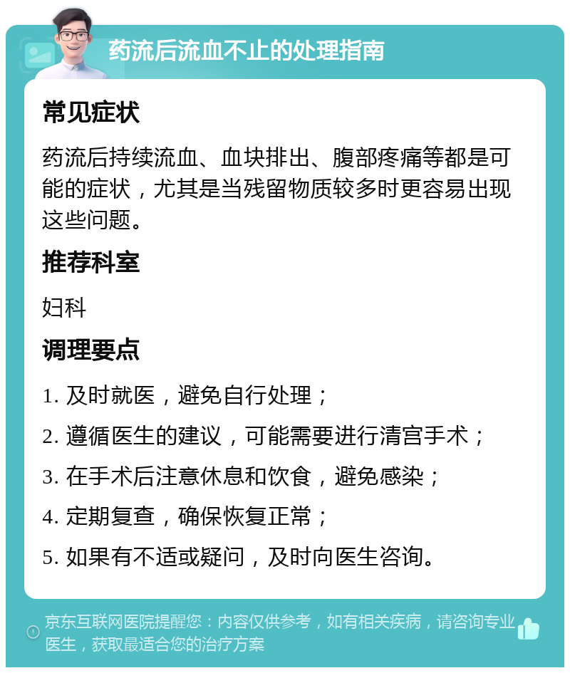 药流后流血不止的处理指南 常见症状 药流后持续流血、血块排出、腹部疼痛等都是可能的症状，尤其是当残留物质较多时更容易出现这些问题。 推荐科室 妇科 调理要点 1. 及时就医，避免自行处理； 2. 遵循医生的建议，可能需要进行清宫手术； 3. 在手术后注意休息和饮食，避免感染； 4. 定期复查，确保恢复正常； 5. 如果有不适或疑问，及时向医生咨询。