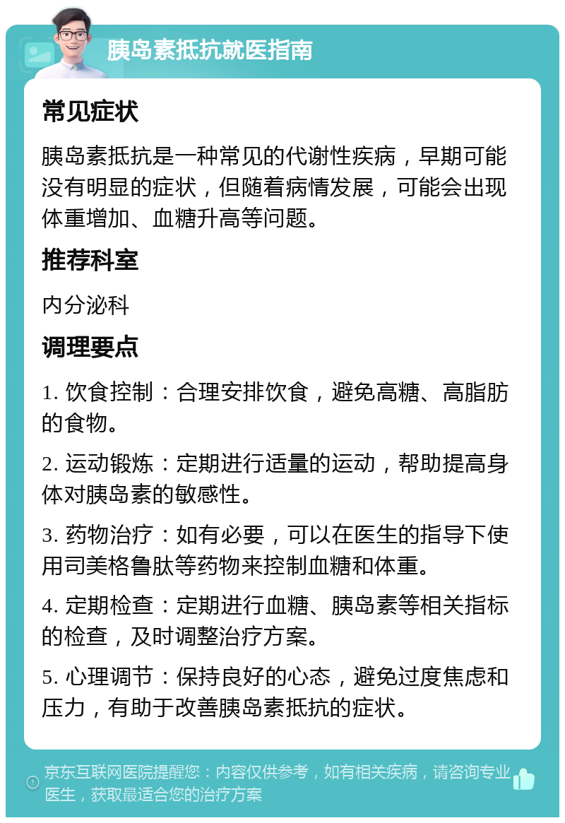 胰岛素抵抗就医指南 常见症状 胰岛素抵抗是一种常见的代谢性疾病，早期可能没有明显的症状，但随着病情发展，可能会出现体重增加、血糖升高等问题。 推荐科室 内分泌科 调理要点 1. 饮食控制：合理安排饮食，避免高糖、高脂肪的食物。 2. 运动锻炼：定期进行适量的运动，帮助提高身体对胰岛素的敏感性。 3. 药物治疗：如有必要，可以在医生的指导下使用司美格鲁肽等药物来控制血糖和体重。 4. 定期检查：定期进行血糖、胰岛素等相关指标的检查，及时调整治疗方案。 5. 心理调节：保持良好的心态，避免过度焦虑和压力，有助于改善胰岛素抵抗的症状。